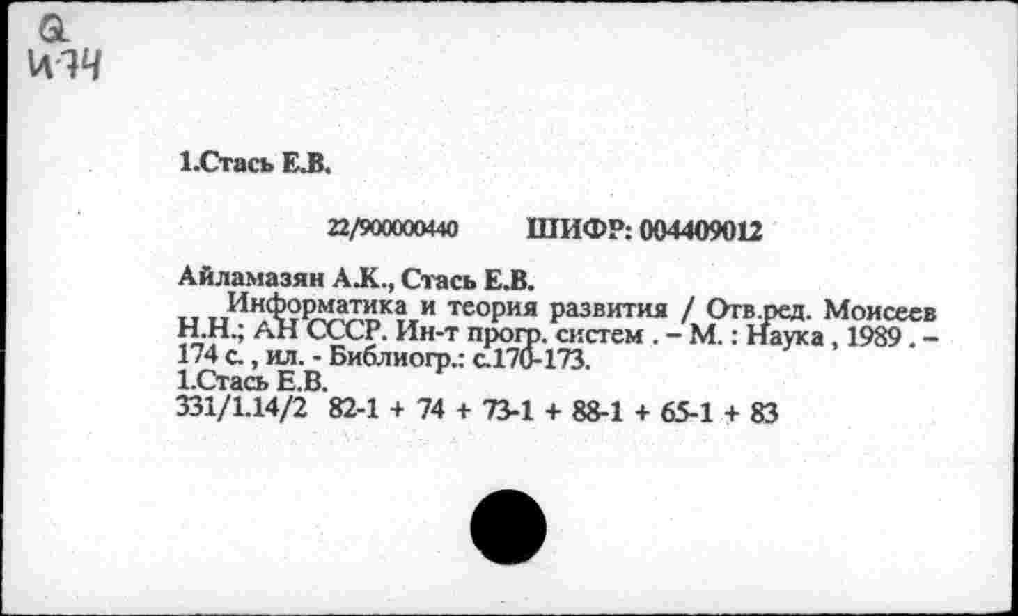 ﻿а
\л!Ч
1 -Стась ЕЛ.
22/900000440 ШИФР: 004409012
Айламазян АЛС., Стась Е.В.
т,	теория развития / Отв.ред. Моисеев
H.	Н.; АН СССР. Ин-т прогр. систем . - М.: Наука, 1989 . -174 с., ил. - Библиогр.: с.170-173.
I.	Стась Е.В.
331/1.14/2 82-1 + 74 + 73-1 + 88-1 + 65-1 + 83